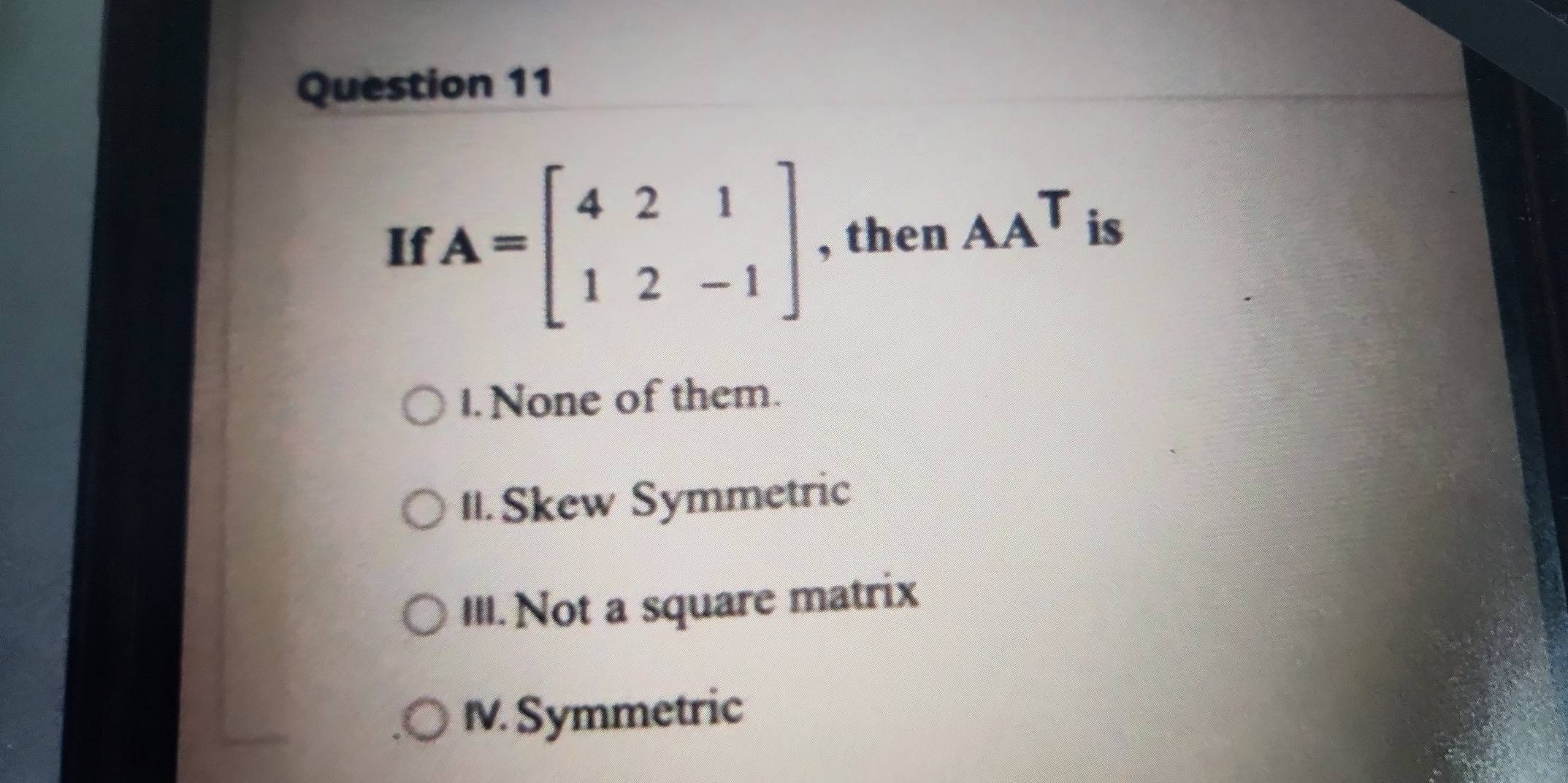 If A=beginbmatrix 4&2&1 1&2&-1endbmatrix , then _AAT is
1. None of them.
II.Skew Symmetric
III. Not a square matrix
IV. Symmetric