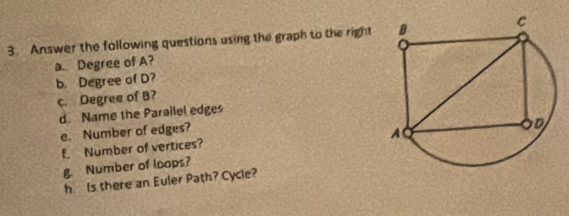 Answer the following questions using the graph to the right 
a Degree of A? 
b. Degree of D? 
c. Degree of B? 
d Name the Parailel edges 
e Number of edges? 
f_ Number of vertices? 
g. Number of loops? 
h. Is there an Euler Path? Cycle?