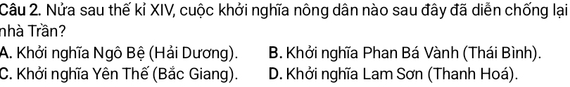 Nửa sau thế kỉ XIV, cuộc khởi nghĩa nông dân nào sau đây đã diễn chống lại
nhà Trần?
A. Khởi nghĩa Ngô Bệ (Hải Dương). B. Khởi nghĩa Phan Bá Vành (Thái Bình).
C. Khởi nghĩa Yên Thế (Bắc Giang). D. Khởi nghĩa Lam Sơn (Thanh Hoá).