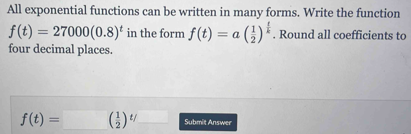 All exponential functions can be written in many forms. Write the function
f(t)=27000(0.8)^t in the form f(t)=a( 1/2 )^ t/k . Round all coefficients to 
four decimal places.
f(t)=□ ( ( 1/2 )^t/_  Submit Answer