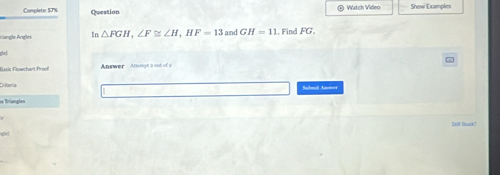 Complete: 57% Question Watch Video Show Examples 
In 
friangle Angles △ FGH, ∠ F≌ ∠ H, HF=13 and GH=11. Find FG. 
gle) 
Basic Flowchart Proof Answer Attempt 2 out of 2 
Criteria Submit Answer 
es Triangles 
Selli Stuck? 
gle)