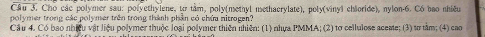 Cho các polymer sau: polyethylene, tơ tằm, poly(methyl methacrylate), poly(vinyl chloride), nylon- 6. Có bao nhiêu 
polymer trong các polymer trên trong thành phần có chứa nitrogen? 
Câu 4. Có bao nhiều vật liệu polymer thuộc loại polymer thiên nhiên: (1) nhựa PMMA; (2) tơ cellulose aceate; (3) tơ tảm; (4) cao