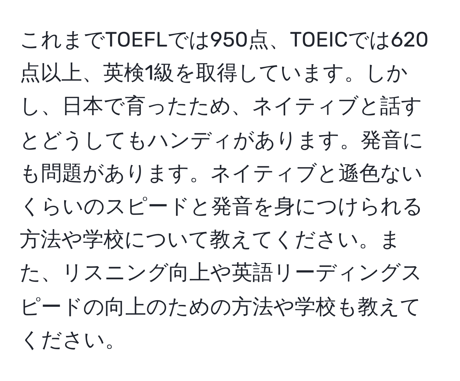 これまでTOEFLでは950点、TOEICでは620点以上、英検1級を取得しています。しかし、日本で育ったため、ネイティブと話すとどうしてもハンディがあります。発音にも問題があります。ネイティブと遜色ないくらいのスピードと発音を身につけられる方法や学校について教えてください。また、リスニング向上や英語リーディングスピードの向上のための方法や学校も教えてください。