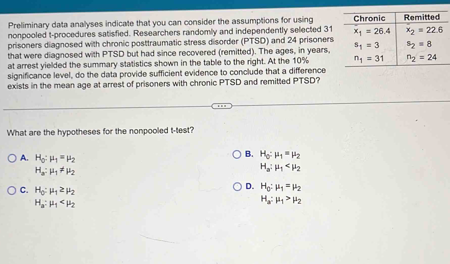 Preliminary data analyses indicate that you can consider the assumptions for using 
nonpooled t-procedures satisfied. Researchers randomly and independently selected 31
prisoners diagnosed with chronic posttraumatic stress disorder (PTSD) and 24 prisoners
that were diagnosed with PTSD but had since recovered (remitted). The ages, in years,
at arrest yielded the summary statistics shown in the table to the right. At the 10% 
significance level, do the data provide sufficient evidence to conclude that a difference
exists in the mean age at arrest of prisoners with chronic PTSD and remitted PTSD?
What are the hypotheses for the nonpooled t-test?
A. H_0:mu _1=mu _2
B. H_0:mu _1=mu _2
H_a:mu _1!= mu _2
H_a:mu _1
D. H_0:mu _1=mu _2
C. H_0:mu _1≥ mu _2 H_a:mu _1>mu _2
H_a:mu _1