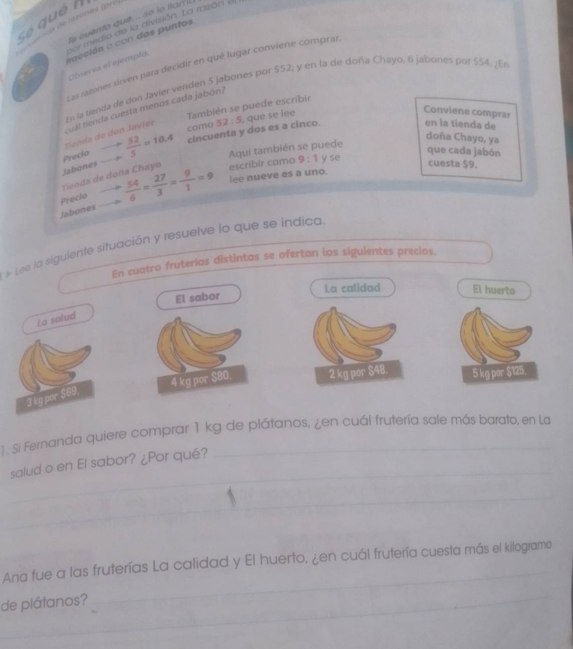 Sé qué n 
T cuento que. se le lama 
cer medio de la división. La razóri el 
facción o con das puntos 
Observa el ejemplo. 
Las razones sirven para decidir en qué lugar conviene comprar 
En la tienda de don Javier venden 5 jabones por $52; y en la de doña Chayo, 6 jabones por $54, ¿En 
También se puede escribir 
cual tienda cuesta menos cada jabón?
52:5 , que se lee 
Conviene comprar 
cincuenta y dos es a cinco. 
Tienda de don Javier 
Precio  52/5 =10.4 como 
en la tienda de 
doña Chayo, ya 
Aquí también se puede 
que cada jabón 
Jabones 
Tienda de doña Chayo 
escribir como 9:1 y se 
cuesta $9. 
Precio  54/6 = 27/3 = 9/1 =9 lee nueve es a uno. 
Jabones 
Lee la siguiente situación y resuelve lo que se indica. 
En cuatro fruterias distintas se ofertan los siguientes precios. 
La calidad El huerto 
El sabor 
La salud

3 kg por $69. 
1 . Si Fernanda quiere comprar 1 kg de plátanos, ¿en cuál frutería sale más barato, en La 
salud o en El sabor? ¿Por qué? 
Ana fue a las fruterías La calidad y El huerto, ¿en cuál frutería cuesta más el kilogramo 
de plátanos?