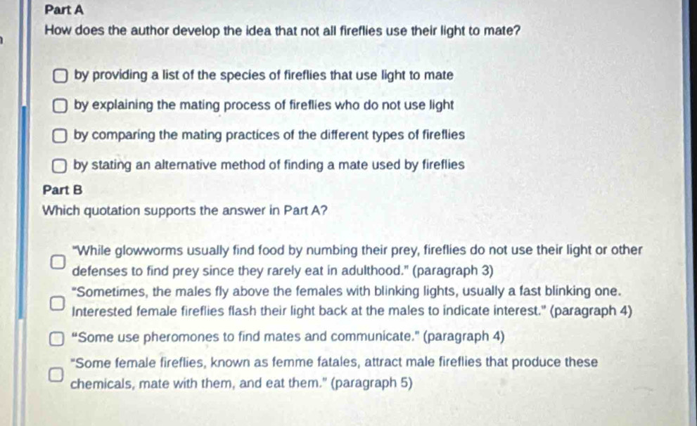 How does the author develop the idea that not all fireflies use their light to mate?
by providing a list of the species of fireflies that use light to mate
by explaining the mating process of fireflies who do not use light
by comparing the mating practices of the different types of fireflies
by stating an alternative method of finding a mate used by fireflies
Part B
Which quotation supports the answer in Part A?
"While glowworms usually find food by numbing their prey, fireflies do not use their light or other
defenses to find prey since they rarely eat in adulthood." (paragraph 3)
“Sometimes, the males fly above the females with blinking lights, usually a fast blinking one.
Interested female fireflies flash their light back at the males to indicate interest." (paragraph 4)
“Some use pheromones to find mates and communicate." (paragraph 4)
"Some female fireflies, known as femme fatales, attract male fireflies that produce these
chemicals, mate with them, and eat them." (paragraph 5)