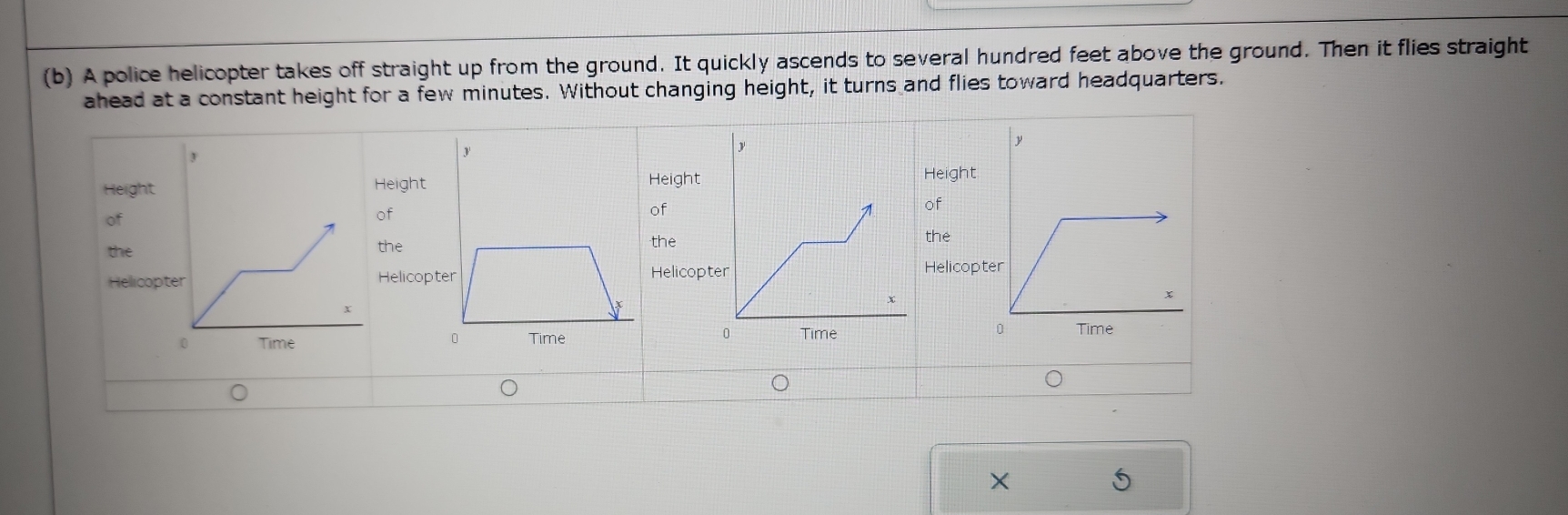 A police helicopter takes off straight up from the ground. It quickly ascends to several hundred feet above the ground. Then it flies straight 
ahead at a constant height for a few minutes. Without changing height, it turns and flies toward headquarters. 
HeightHeiHeight 
Height 
of 
of 
of 
of 
thethethe 
the 
HellicoHelHelicopt 
Helicop 

X