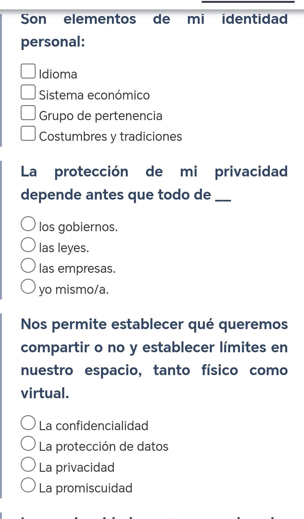 Son elementos de mi identidad
personal:
Idioma
Sistema económico
Grupo de pertenencia
Costumbres y tradiciones
La protección de mi privacidad
depende antes que todo de_
los gobiernos.
las leyes.
las empresas.
yo mismo/a.
Nos permite establecer qué queremos
compartir o no y establecer límites en
nuestro espacio, tanto físico como
virtual.
La confidencialidad
La protección de datos
La privacidad
La promiscuidad