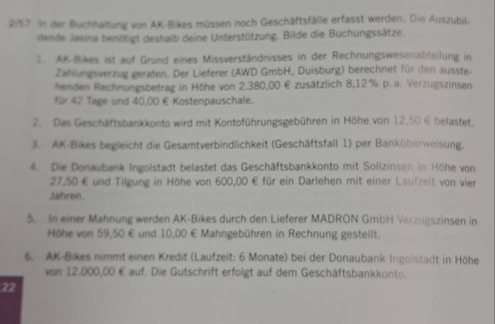 2/57 In der Buchhaltung von AK-Bikes müssen noch Geschäftsfälle erfasst werden. Die Auszubil- 
dende Jasina benötigt deshalb deine Unterstützung. Bilde die Buchungssätze. 
1. AK Bikes ist auf Grund eines Missverständnisses in der Rechnungswesenabteilung in 
Zahlungsverzug geraten. Der Lieferer (AWD GmbH, Duisburg) berechnet für den ausste- 
henden Rechnungsbetrag in Höhe von 2.380,00 € zusätzlich 8,12% p. a. Verzugszinsen 
für 42 Tage und 40,00 € Kostenpauschale. 
2. Das Geschäftsbankkonto wird mit Kontoführungsgebühren in Höhe von 12,50 E belastet. 
3. AK-Bikes begleicht die Gesamtverbindlichkeit (Geschäftsfall 1) per Banküberweisung. 
4. Die Donaubank Ingolstadt belastet das Geschäftsbankkonto mit Sollzinsen in Höhe von
27,50 € und Tilgung in Höhe von 600,00 € für ein Darlehen mit einer Laufzeit von vier 
Jahren. 
5. In einer Mahnung werden AK-Bikes durch den Lieferer MADRON GmbH Verzugszinsen in 
Höhe von 59,50 € und 10,00 € Mahngebühren in Rechnung gestellt. 
6. AK-Bikes nimmt einen Kredit (Laufzeit: 6 Monate) bei der Donaubank Ingoistadt in Höhe 
von 12,000,00 € auf. Die Gutschrift erfolgt auf dem Geschäftsbankkonto. 
22