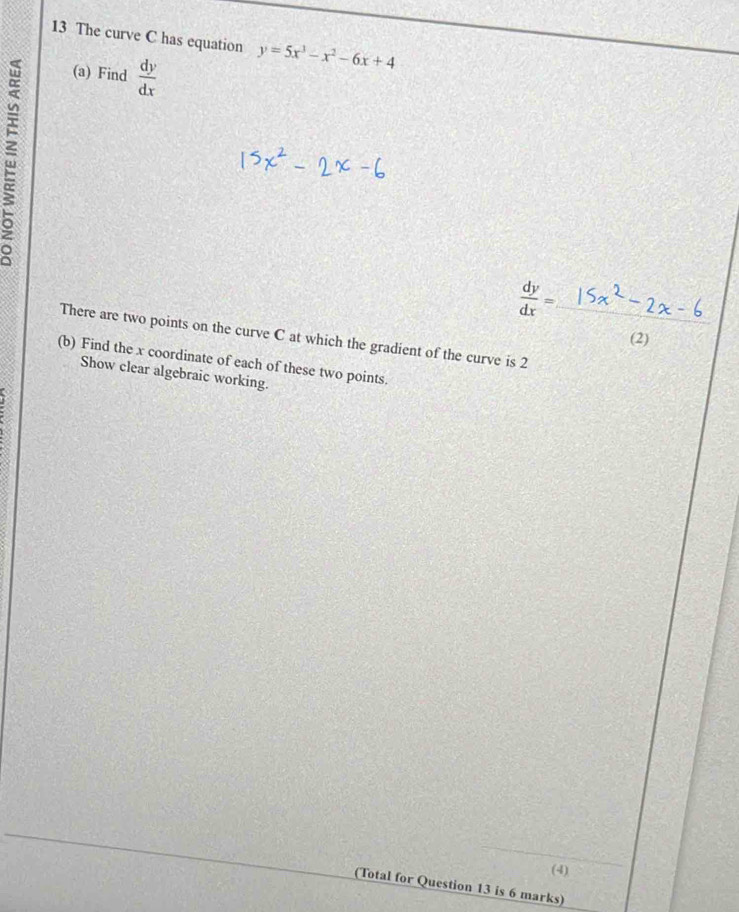 The curve C has equation y=5x^3-x^2-6x+4
(a) Find  dy/dx 
 dy/dx =
There are two points on the curve C at which the gradient of the curve is 2 _
(2)
(b) Find the x coordinate of each of these two points.
Show clear algebraic working.
_
(4)
(Total for Question 13 is 6 marks)