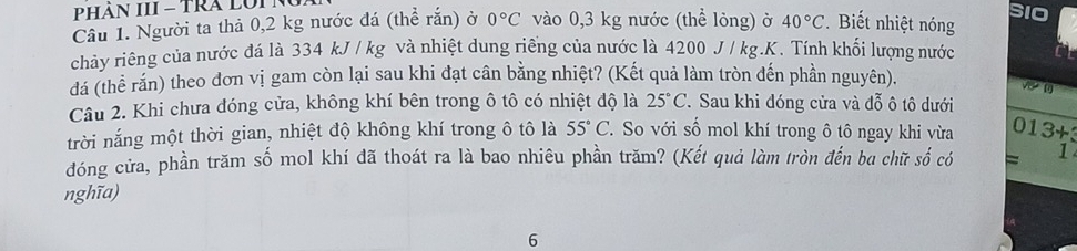 PHAN III = TRA LUIN 
Câu 1. Người ta thả 0,2 kg nước đá (thể rắn) ở 0°C vào 0,3 kg nước (thể lỏng) ở 40°C. Biết nhiệt nóng SIO 
chảy riêng của nước đá là 334 kJ / kg và nhiệt dung riêng của nước là 4200 J / kg.K. Tính khối lượng nước 
đá (thể rắn) theo dơn vị gam còn lại sau khi đạt cân bằng nhiệt? (Kết quả làm tròn đến phần nguyên). 
Câu 2. Khi chưa đóng cửa, không khí bên trong ô tô có nhiệt độ là 25°C 7 Sau khi đóng cửa và đỗ ô tô dưới 
trời nắng một thời gian, nhiệt độ không khí trong ô tô là 55°C ' So với số mol khí trong ô tô ngay khi vừa 013+3
đóng cửa, phần trăm số mol khí đã thoát ra là bao nhiêu phần trăm? (Kết quả làm tròn đến ba chữ số có = 1 
nghĩa) 
6