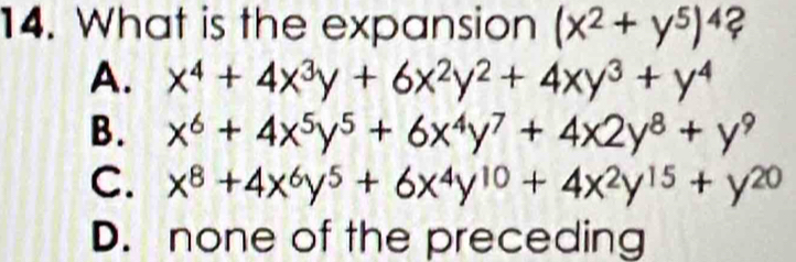 What is the expansion (x^2+y^5)^4?
A. x^4+4x^3y+6x^2y^2+4xy^3+y^4
B. x^6+4x^5y^5+6x^4y^7+4x2y^8+y^9
C. x^8+4x^6y^5+6x^4y^(10)+4x^2y^(15)+y^(20)
D. none of the preceding