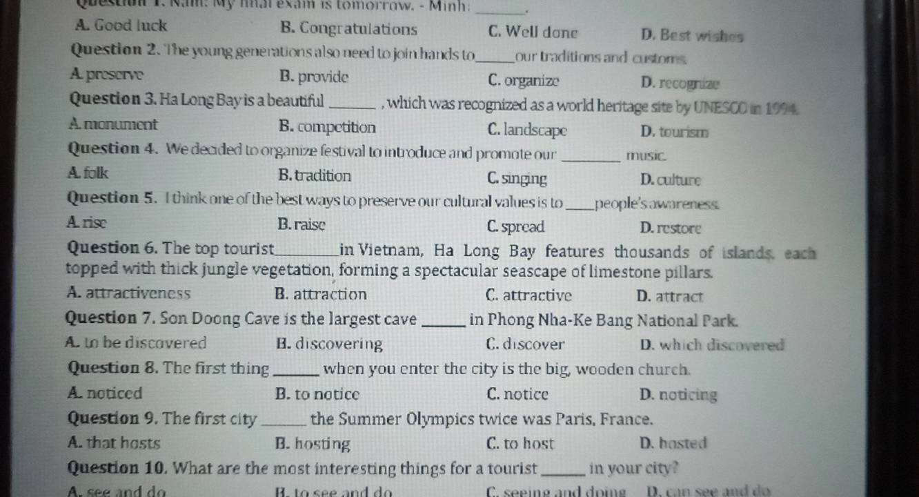 Questiu 1. Nam: My nal exam is tomorrow. - Minh: _.
A. Good luck B. Congratulations C. Well done D. Best wishes
Question 2. The young generations also need to join hands to_ our traditions and customs.
A. preserve B. provide C. organize D. recognize
Question 3. Ha Long Bay is a beautiful _, which was recognized as a world heritage site by UNESCO in 1994.
A monument B. competition C. landscape D. tourism
Question 4. We decided to organize festival to introduce and promote our _music
A folk B. tradition C. singing D. culture
Question 5. I think one of the best ways to preserve our cultural values is to_ people's awareness.
A. rise B. raise C. spread D. restore
Question 6. The top tourist _in Vietnam, Ha Long Bay features thousands of islands, each
topped with thick jungle vegetation, forming a spectacular seascape of limestone pillars.
A. attractiveness B. attraction C. attractive D. attract
Question 7. Son Doong Cave is the largest cave_ in Phong Nha-Ke Bang National Park.
A. to be discavered B. discovering C. discover D. which discovered
Question 8. The first thing _when you enter the city is the big, wooden church.
A. noticed B. to notice C. notice D. noticing
Question 9. The first city _the Summer Olympics twice was Paris, France.
A. that hosts B. hosting C. to host D. hasted
Question 10. What are the most interesting things for a tourist_ in your city?
A. see and do B. to see and do C. seeing and doing D. can see and do