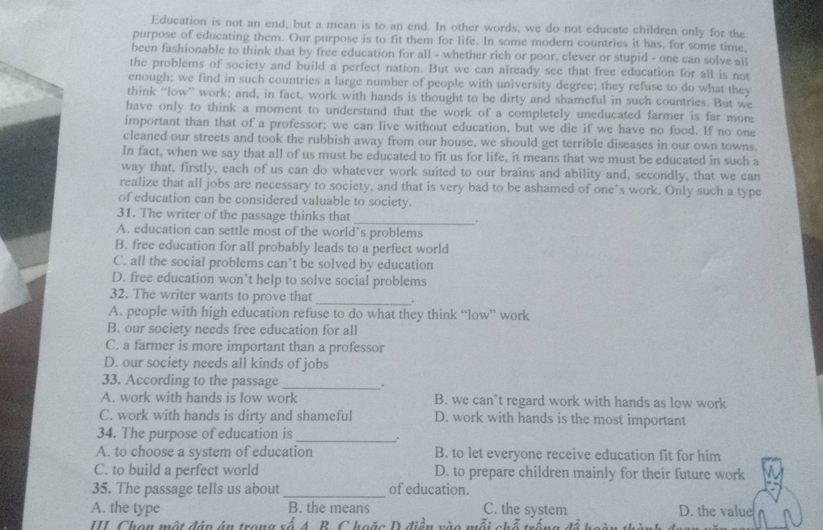 Education is not an end, but a mean is to an end. In other words, we do not educate children only for the
purpose of educating them. Our purpose is to fit them for life. In some modern countries it has, for some time,
been fashionable to think that by free education for all - whether rich or poor, clever or stupid - one can solve all
the problems of society and build a perfect nation. But we can already see that free education for all is not
enough; we find in such countries a large number of people with university degree; they refuse to do what they
think “low” work; and, in fact, work with hands is thought to be dirty and shameful in such countries. But we
have only to think a moment to understand that the work of a completely uneducated farmer is far more
important than that of a professor; we can live without education, but we die if we have no food. If no one
cleaned our streets and took the rubbish away from our house, we should get terrible diseases in our own towns.
In fact, when we say that all of us must be educated to fit us for life, it means that we must be educated in such a
way that, firstly, each of us can do whatever work suited to our brains and ability and, secondly, that we can
realize that all jobs are necessary to society, and that is very bad to be ashamed of one’s work. Only such a type
of education can be considered valuable to society.
31. The writer of the passage thinks that_
.
A. education can settle most of the world’s problems
B. free education for all probably leads to a perfect world
C. all the social problems can’t be solved by education
D. free education won’t help to solve social problems
_
32. The writer wants to prove that ,
A. people with high education refuse to do what they think “low” work
B. our society needs free education for all
C. a farmer is more important than a professor
D. our society needs all kinds of jobs
33. According to the passage_
.
A. work with hands is low work B. we can’t regard work with hands as low work
C. work with hands is dirty and shameful D. work with hands is the most important
34. The purpose of education is_
.
A. to choose a system of education B. to let everyone receive education fit for him
C. to build a perfect world D. to prepare children mainly for their future work
35. The passage tells us about_ of education.
A. the type B. the means C. the system D. the value
II Chon một đáp án trong số A. B. C hoặc D điền vào mỗi chỗ trống đã ba