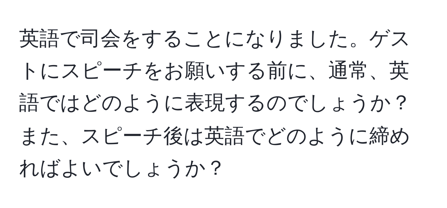 英語で司会をすることになりました。ゲストにスピーチをお願いする前に、通常、英語ではどのように表現するのでしょうか？また、スピーチ後は英語でどのように締めればよいでしょうか？