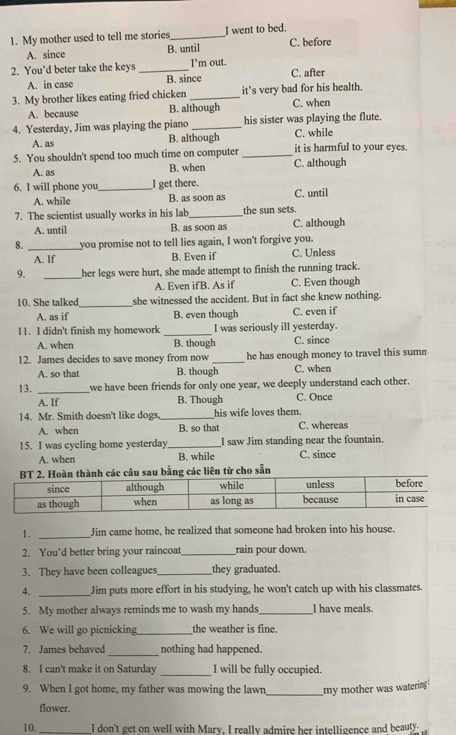 My mother used to tell me stories _I went to bed.
A. since B. until
C. before
2. You’d beter take the keys _I’m out.
A. in case B. since
C. after
3. My brother likes eating fried chicken _it’s very bad for his health.
A. because B. although C. when
4. Yesterday, Jim was playing the piano _his sister was playing the flute.
A. as B. although C. while
5. You shouldn't spend too much time on computer_
it is harmful to your eyes.
A. as B. when C. although
6. I will phone you _I get there.
A. while B. as soon as C. until
7. The scientist usually works in his lab_ the sun sets.
A. until B. as soon as C. although
8. _you promise not to tell lies again, I won't forgive you.
A. If B. Even if
C. Unless
9.
_her legs were hurt, she made attempt to finish the running track.
A. Even ifB. As if C. Even though
10. She talked_ she witnessed the accident. But in fact she knew nothing.
A. as if B. even though C. even if
11. I didn't finish my homework _I was seriously ill yesterday.
A. when B. though C. since
12. James decides to save money from now_ he has enough money to travel this summ
A. so that B. though C. when
13._
we have been friends for only one year, we deeply understand each other.
A. If B. Though C. Once
14. Mr. Smith doesn't like dogs _his wife loves them.
A. when B. so that
C. whereas
15. I was cycling home yesterday_ I saw Jim standing near the fountain.
A. when B. while C. since
các câu sau bằng các liên từ cho sẵn
1. _Jim came home, he realized that someone had broken into his house.
2. You’d better bring your raincoat_ rain pour down.
3. They have been colleagues_ they graduated.
4. _Jim puts more effort in his studying, he won't catch up with his classmates.
5. My mother always reminds me to wash my hands _I have meals.
6. We will go picnicking_ the weather is fine.
7. James behaved _nothing had happened.
_
8. I can't make it on Saturday I will be fully occupied.
9. When I got home, my father was mowing the lawn_ my mother was watering !
flower.
10. _I don't get on well with Mary, I really admire her intelligence and beauty.