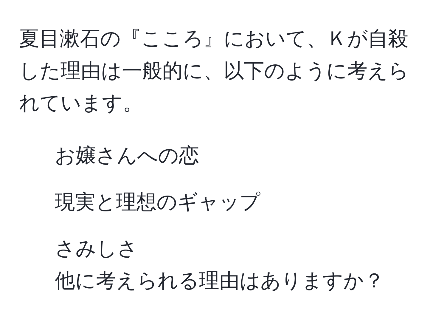 夏目漱石の『こころ』において、Ｋが自殺した理由は一般的に、以下のように考えられています。  
1. お嬢さんへの恋  
2. 現実と理想のギャップ  
3. さみしさ  
他に考えられる理由はありますか？