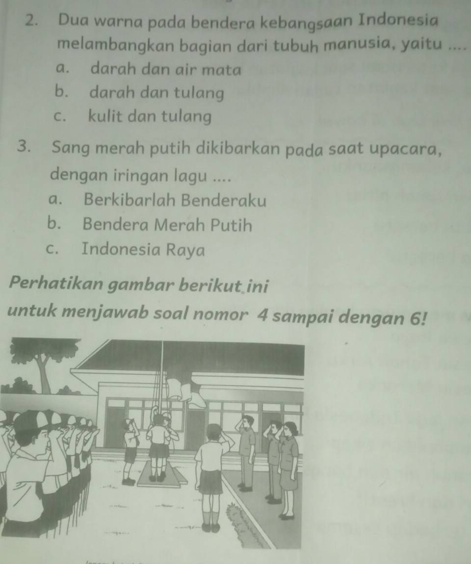 Dua warna pada bendera kebangsaan Indonesia
melambangkan bagian dari tubuh manusia, yaitu ....
a. darah dan air mata
b. darah dan tulang
c. kulit dan tulang
3. Sang merah putih dikibarkan pada saat upacara,
dengan iringan lagu ....
a. Berkibarlah Benderaku
b. Bendera Merah Putih
c. Indonesia Raya
Perhatikan gambar berikut ini
untuk menjawab soal nomor 4 sampai dengan 6!