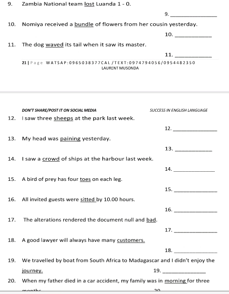 Zambia National team lost Luanda 1 - 0. 
9._ 
10. Nomiya received a bundle of flowers from her cousin yesterday. 
10._ 
11. The dog waved its tail when it saw its master. 
11._ 
21|Page WATSAP:0965038377CAL/TEXT:0974794056/0954482350 
LAURENT MUSONDA 
DON’T SHARE/POST IT ON SOCIAL MEDIA SUCCESS IN ENGLISH LANGUAGE 
12. I saw three sheeps at the park last week. 
12._ 
13. My head was paining yesterday. 
13._ 
14. I saw a crowd of ships at the harbour last week
14. 
_ 
15. A bird of prey has four toes on each leg. 
15._ 
16. All invited guests were sitted by 10.00 hours. 
16._ 
17. The alterations rendered the document null and bad. 
17._ 
18. A good lawyer will always have many customers. 
18._ 
19. We travelled by boat from South Africa to Madagascar and I didn’t enjoy the 
journey. 19._ 
20. When my father died in a car accident, my family was in morning for three 
20