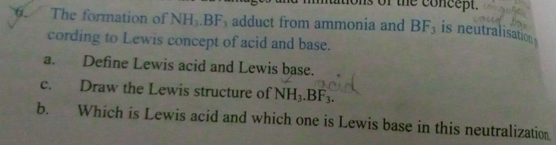 ons of the concept. 
6. The formation of NH_3.BF_3 adduct from ammonia and BF_3 is neutralisation 
cording to Lewis concept of acid and base. 
a. Define Lewis acid and Lewis base. 
c. Draw the Lewis structure of NH_3.BF_3. 
b. Which is Lewis acid and which one is Lewis base in this neutralization.