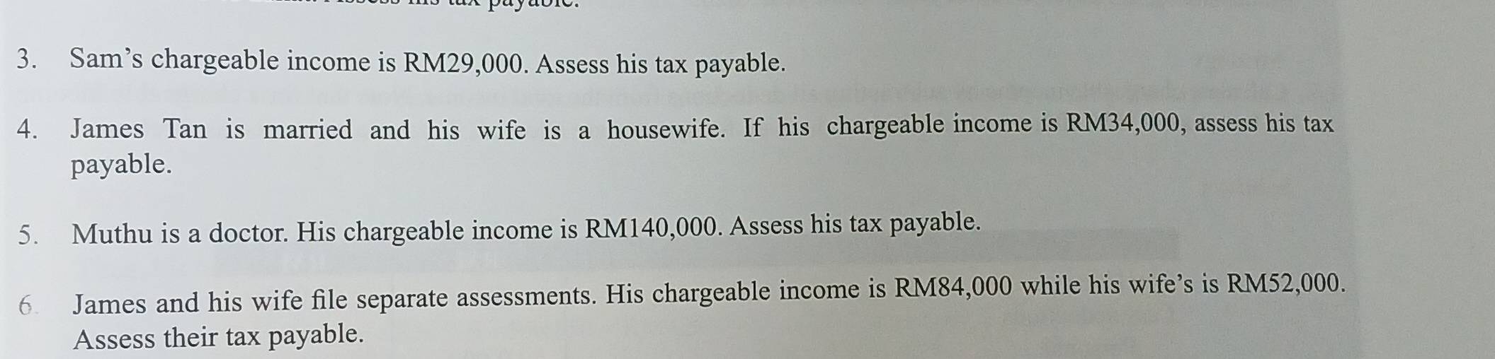 Sam’s chargeable income is RM29,000. Assess his tax payable. 
4. James Tan is married and his wife is a housewife. If his chargeable income is RM34,000, assess his tax 
payable. 
5. Muthu is a doctor. His chargeable income is RM140,000. Assess his tax payable. 
6 James and his wife file separate assessments. His chargeable income is RM84,000 while his wife’s is RM52,000. 
Assess their tax payable.