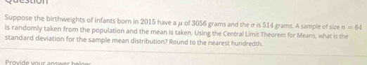 Suppose the birthweights of infants born in 2015 have a μ of 3056 grams and the σ is 514 grams. A sample of size n=64
is randomly taken from the population and the mean is taken. Using the Central Limit Theorem for Means, what is the 
standard deviation for the sample mean distribution? Round to the nearest hundredth.