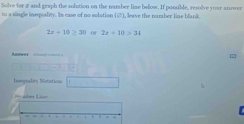 Solve for x and graph the solution on the number line below. If possible, resolve your answer 
to a single inequality. In case of no solution (∅), leave the number line blank.
2x+10≥ 30 or 2x+10>34
Answer A g a cotred 
Inequality Notation: 
Number Line: