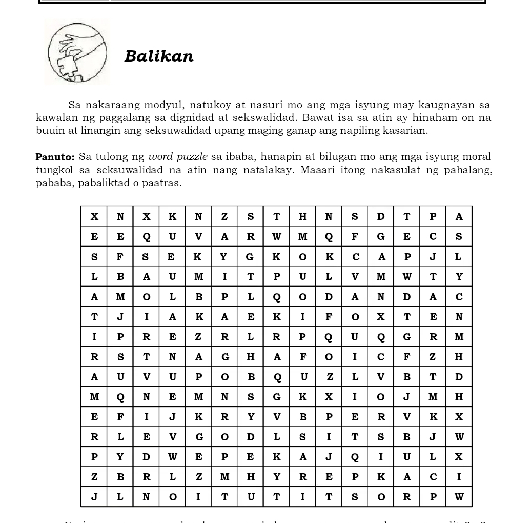 Balikan 
Sa nakaraang modyul, natukoy at nasuri mo ang mga isyung may kaugnayan sa 
kawalan ng paggalang sa dignidad at sekswalidad. Bawat isa sa atin ay hinaham on na 
buuin at linangin ang seksuwalidad upang maging ganap ang napiling kasarian. 
Panuto: Sa tulong ng word puzzle sa ibaba, hanapin at bilugan mo ang mga isyung moral 
tungkol sa seksuwalidad na atin nang natalakay. Maaari itong nakasulat ng pahalang, 
pababa, pabaliktad o paatras.