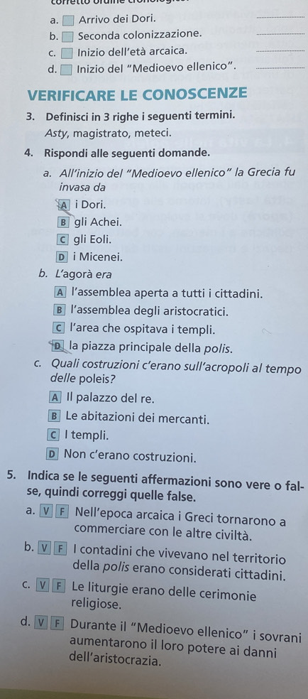 square Arrivo dei Dori.
_
b. □ Seconda colonizzazione.
_
C. □ Inizio dell’età arcaica.
_
d. □ Inizio del “Medioevo ellenico”._
VERIFICARE LE CONOSCENZE
3. Definisci in 3 righe i seguenti termini.
Asty, magistrato, meteci.
4. Rispondi alle seguenti domande.
a. All’inizio del “Medioevo ellenico” la Grecia fu
invasa da
A i Dori.
B gli Achei.
C gli Eoli.
D i Micenei.
b. L'agorà era
A l’assemblea aperta a tutti i cittadini.
B l’assemblea degli aristocratici.
c l’area che ospitava i templi.
Dla piazza principale della polis.
c. Quali costruzioni c’erano sull’acropoli al tempo
delle poleis?
A Il palazzo del re.
B Le abitazioni dei mercanti.
c I templi.
D Non c’erano costruzioni.
5. Indica se le seguenti affermazioni sono vere o fal-
se, quindi correggi quelle false.
a. V F Nell’epoca arcaica i Greci tornarono a
commerciare con le altre civiltà.
b. V F I contadini che vivevano nel territorio
della polis erano considerati cittadini.
c. V] F Le liturgie erano delle cerimonie
religiose.
d. V F Durante il “Medioevo ellenico” i sovrani
aumentarono il loro potere ai danni
dell’aristocrazia.