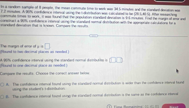 In a random sample of 8 people, the mean commute time to work was 34.5 minutes and the standard deviation was
7.2 minutes. A 95% confidence interval using the t-distribution was calculated to be (28.5,40.5). After researching
commute times to work, it was found that the population standard deviation is 9.6 minutes. Find the margin of error and
construct a 95% confidence interval using the standard normal distribution with the appropriate calculations for a
standard deviation that is known. Compare the results.
The margin of error of μ is □. 
(Round to two decimal places as needed.)
A 95% confidence interval using the standard normal distribution is (□ ,□ ). 
(Round to one decimal place as needed.)
Compare the results. Choose the correct answer below
A. The confidence interval found using the standard normal distribution is wider than the confidence interval found
using the student's t-distribution.
B. The confidence interval found using the standard normal distribution is the same as the confidence interval
Time Remaining: 01:41.01 Noxt