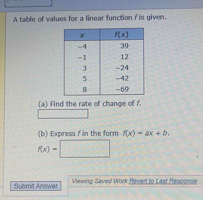 A table of values for a linear function f is given.
(a) Find the rate of change of f.
(b) Express f in the form f(x)=ax+b.
f(x)=□
Viewing Saved Work Revert to Last Response
Submit Answer