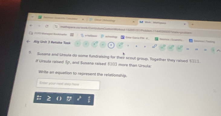 Desmns | Seiensitic Caleulator Clever | Sahnslogy Bu Work Mathispace x + 
mathspace.co/work/CorriculumCustomWorkout-15205157/Problem-1144038500?state=problem 
FCPS Managed Bookmarks e-hallpass schoology Enter Game PIN - K Desmos ( Scientific Desmos | Testing 
Alg Unit 3 Retake Task 2° 7 9 □ 4x° 12 16 18 16
_  
5. Susana and Ursula do some fundraising for their scout group. Together they raised $313. 
If Ursula raised $p, and Susana raised $103 more than Ursula: 
Write an equation to represent the relationship. 
Enter your next step here
a°  a/b 