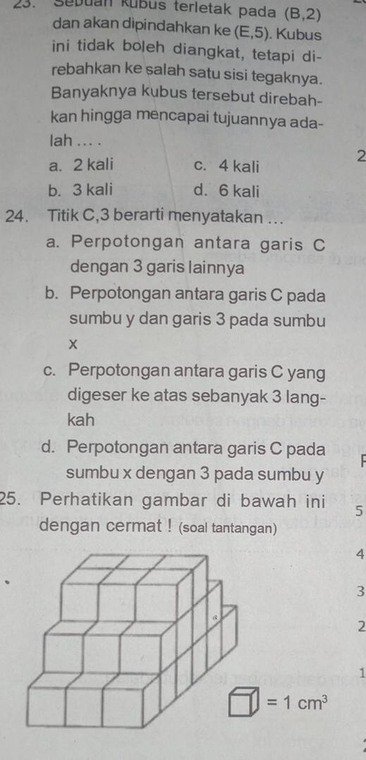 Sebuan kubus terletak pada (B,2)
dan akan dipindahkan ke (E,5). Kubus
ini tidak boleh diangkat, tetapi di-
rebahkan ke salah satu sisi tegaknya.
Banyaknya kubus tersebut direbah-
kan hingga mencapai tujuannya ada-
lah ... .
a. 2 kali c. 4 kali
2
b. 3 kali d. 6 kali
24. Titik C, 3 berarti menyatakan ….
a. Perpotongan antara garis C
dengan 3 garis lainnya
b. Perpotongan antara garis C pada
sumbu y dan garis 3 pada sumbu
X
c. Perpotongan antara garis C yang
digeser ke atas sebanyak 3 lang-
kah
d. Perpotongan antara garis C pada
sumbu x dengan 3 pada sumbu y
25. Perhatikan gambar di bawah ini 5
dengan cermat ! (soal tantangan)
4
3
2
1
□ =1cm^3