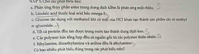 NAP 3, Cho các phát biểu sau: 
a Phản ứng thủy phần ester trong dung dịch kiêm là phản ứng một chiều. 
be Linoleic acid thuộc loại acid béo omega-3a 
c. Glucose tác dụng với methanol khi có mặt của HCI khan tạo thành sản phẩm chi có methyl 
α -glucoside. 
d. Tất cả protein đều tan được trong nước tạo thành dung dịch keo. 
e. Các polymer bán tổng hợp đều có nguồn gốc từ các polymer thiên nhiên. 
f. Ethylamine, dimethylamine và aniline deu là alkylamine 
Có bao nhiêu phát biểu đứng trong các phát biểu trên?