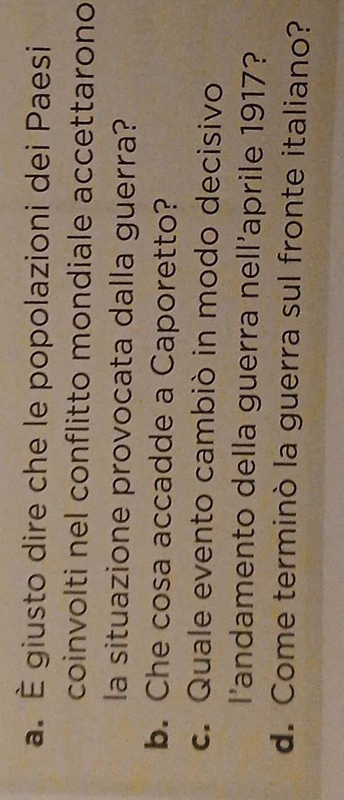 È giusto dire che le popolazioni dei Paesi 
coinvolti nel conflitto mondiale accettarono 
la situazione provocata dalla guerra? 
b. Che cosa accadde a Caporetto? 
c. Quale evento cambiò in modo decisivo 
l'andamento della guerra nell’aprile 1917? 
d. Come terminò la guerra sul fronte italiano?