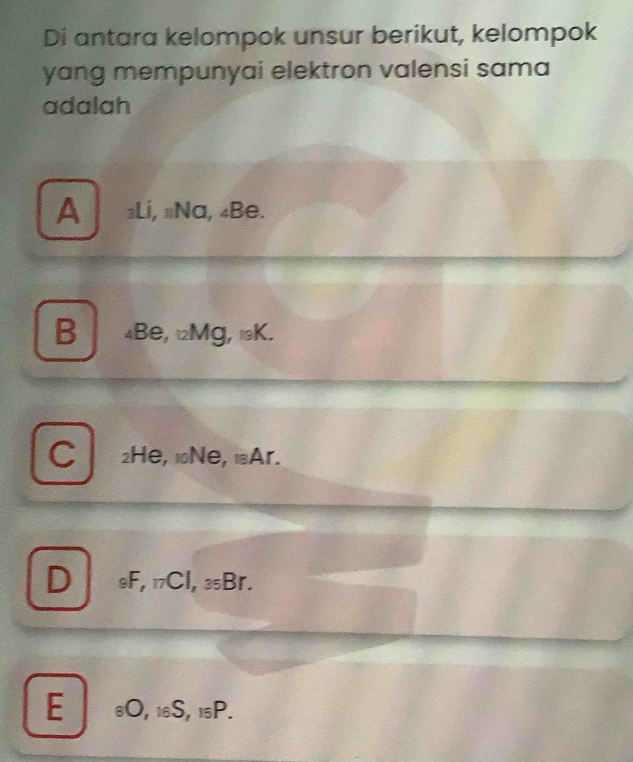 Di antara kelompok unsur berikut, kelompok
yang mempunyai elektron valensi sama
adalah
ALi, #Na, 4Be.
B 4Be, 12Mg, 19K.
C 2He, 1Ne, lAr.
D 9F, 17Cl, 35Br.
E 6O, 16S, 15P.