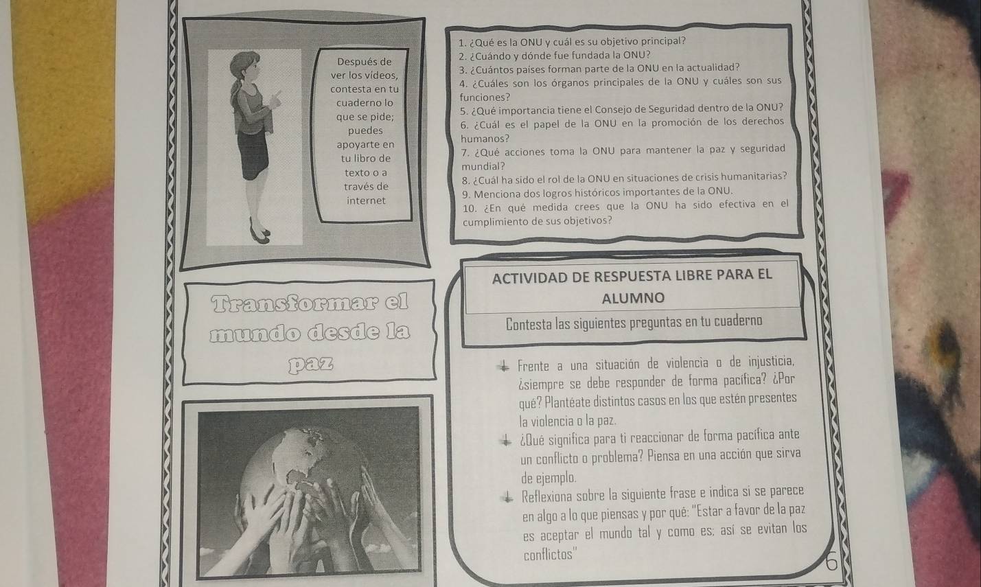 ¿Qué es la ONU y cuál es su objetivo principal? 
Después de 2. ¿Cuándo y dónde fue fundada la ONU? 
ver los vídeos, 3. ¿Cuántos países forman parte de la ONU en la actualidad? 
contesta en tu 4. ¿Cuáles son los órganos principales de la ONU y cuáles son sus 
cuaderno lo funciones? 
que se pide; 5. ¿Qué importancia tiene el Consejo de Seguridad dentro de la ONU? 
puedes 6. ¿Cuál es el papel de la ONU en la promoción de los derechos 
apoyarte en humanos? 
tu libro de 7. ¿Qué acciones toma la ONU para mantener la paz y seguridad 
texto o a mundial? 
través de 8. ¿Cuál ha sido el rol de la ONU en situaciones de crisis humanitarias? 
internet 9. Menciona dos logros históricos importantes de la ONU. 
10. ¿En qué medida crees que la ONU ha sido efectiva en el 
cumplimiento de sus objetivos? 
ACTIVIDAD DE RESPUESTA LIBRE PARA EL 
Transformar el ALUMNO 
mundo desde la Contesta las siguientes preguntas en tu cuaderno 
paz Frente a una situación de violencia o de injusticia, 
¿siempre se debe responder de forma pacífica? ¿Por 
qué? Plantéate distintos casos en los que estén presentes 
la violencia o la paz. 
¿Qué significa para ti reaccionar de forma pacífica ante 
un conflicto o problema? Piensa en una acción que sirva 
de ejemplo. 
Reflexiona sobre la siguiente frase e indica si se parece 
en algo a lo que piensas y por qué: "Estar a favor de la paz 
es aceptar el mundo tal y como es; así se evitan los 
conflictos''