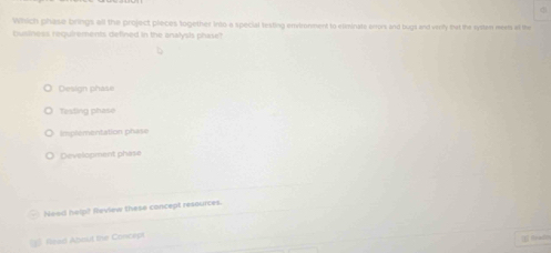 Which phase brings all the project pieces together into a special testing environment to exminate orrors and bugs and very that the systan meets at the
business requirements defined in the analysis phase?
Design phase
Testing phase
Implementation phase
Development phase
Need halp? Review these concept resources.
= Rred About the Concept
Reade