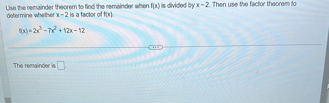 Use the remainder theorem to find the remainder when f(x) is divided by x-2. Then use the factor theorem to 
determine whether x-2 is a factor of f(x).
f(x)=2x^3-7x^2+12x-12
The remainder is □ .