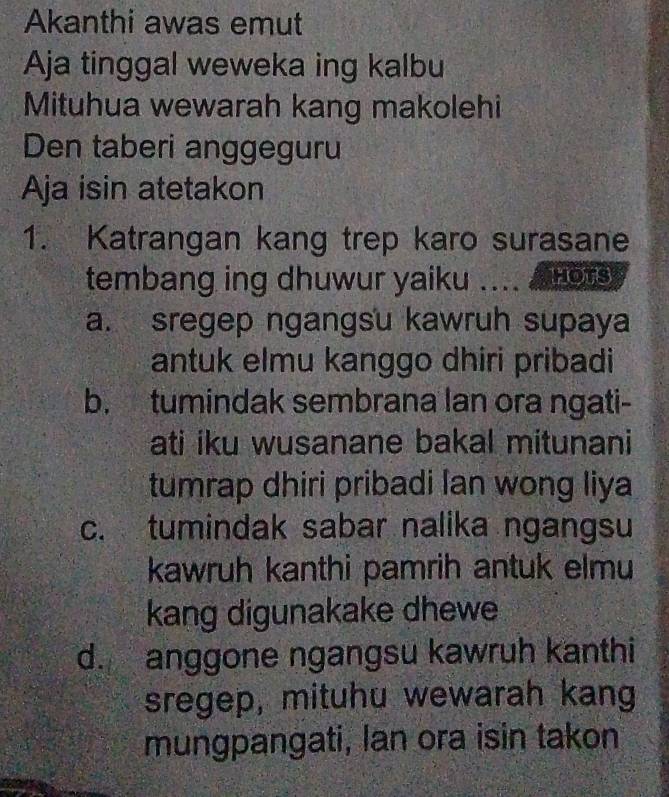 Akanthi awas emut
Aja tinggal weweka ing kalbu
Mituhua wewarah kang makolehi
Den taberi anggeguru
Aja isin atetakon
1. Katrangan kang trep karo surasane
tembang ing dhuwur yaiku HOTS
a. sregep ngangsu kawruh supaya
antuk elmu kanggo dhiri pribadi
b. tumindak sembrana lan ora ngati-
ati iku wusanane bakal mitunani
tumrap dhiri pribadi lan wong liya
c. tumindak sabar nalika ngangsu
kawruh kanthi pamrih antuk elmu
kang digunakake dhewe
d. anggone ngangsu kawruh kanthi
sregep, mituhu wewarah kang
mungpangati, Ian ora isin takon