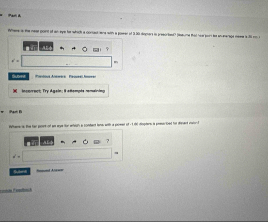 Where is the near point of an eye for which a contact lens with a power of 3.00 diopters is prescribed? (Assume that near'point for an average viewer is 25 cr.) 
?
x^2=. 
m 
Submit Previous Answers Request Answer 
Incorrect; Try Again; 9 attempts remaining 
Part B 
Where is the far point of an eye for which a contact lens with a power of -1.60 diopters is prescribed for distant vision? 
AX 
? 
m
d=
Submit Request Anxwer 
Fevide Feedbück
