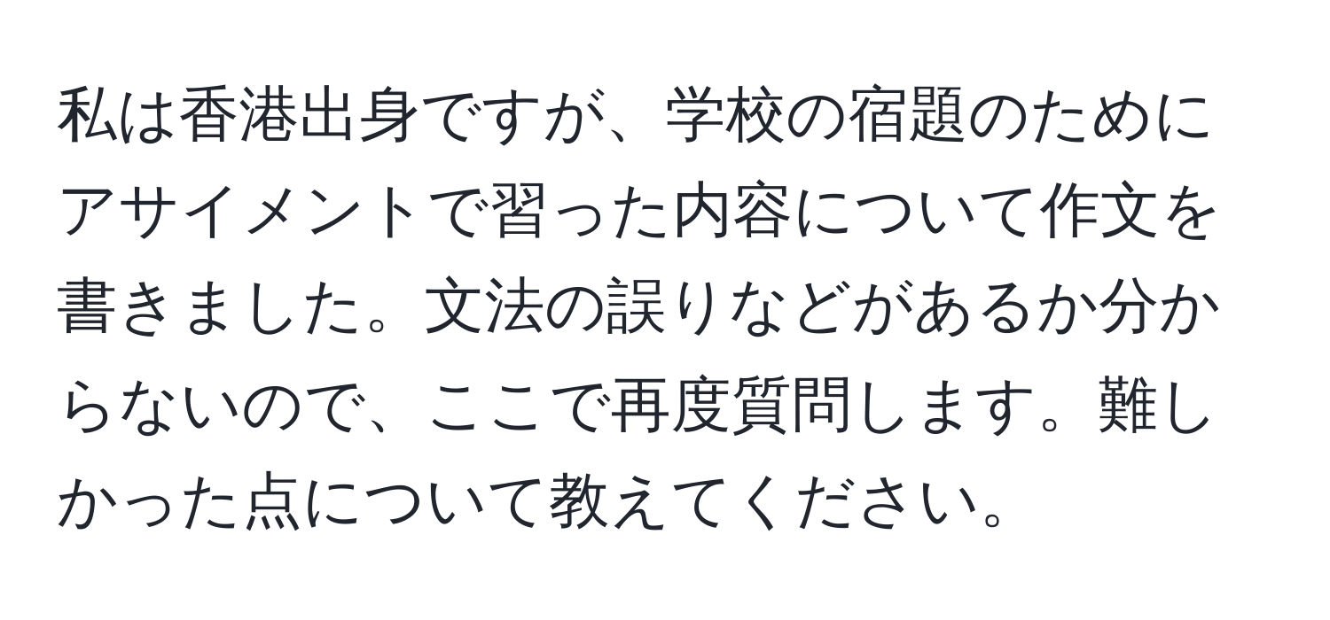 私は香港出身ですが、学校の宿題のためにアサイメントで習った内容について作文を書きました。文法の誤りなどがあるか分からないので、ここで再度質問します。難しかった点について教えてください。