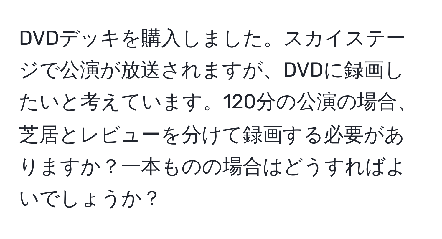 DVDデッキを購入しました。スカイステージで公演が放送されますが、DVDに録画したいと考えています。120分の公演の場合、芝居とレビューを分けて録画する必要がありますか？一本ものの場合はどうすればよいでしょうか？