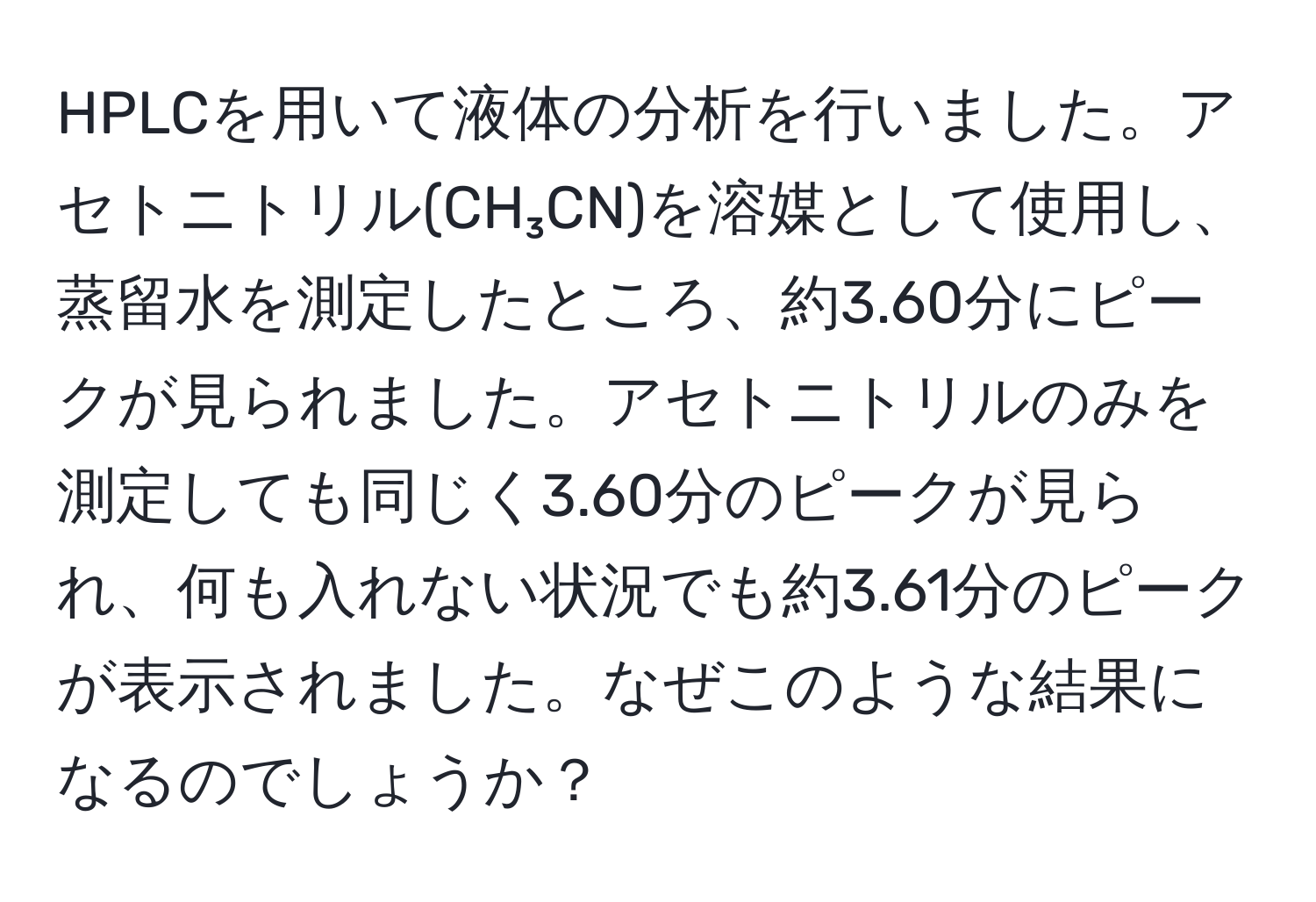 HPLCを用いて液体の分析を行いました。アセトニトリル(CH₃CN)を溶媒として使用し、蒸留水を測定したところ、約3.60分にピークが見られました。アセトニトリルのみを測定しても同じく3.60分のピークが見られ、何も入れない状況でも約3.61分のピークが表示されました。なぜこのような結果になるのでしょうか？