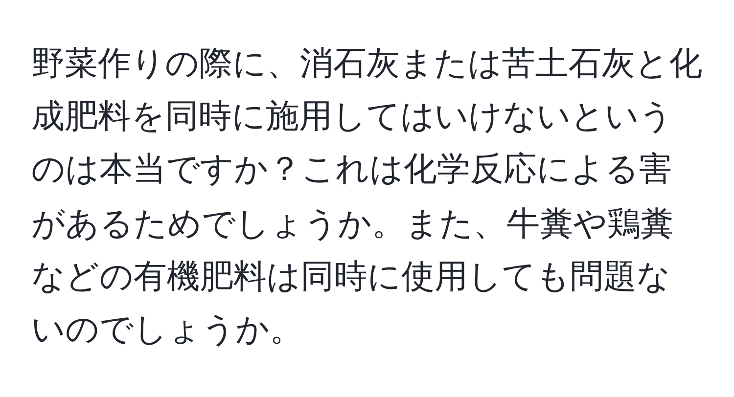 野菜作りの際に、消石灰または苦土石灰と化成肥料を同時に施用してはいけないというのは本当ですか？これは化学反応による害があるためでしょうか。また、牛糞や鶏糞などの有機肥料は同時に使用しても問題ないのでしょうか。