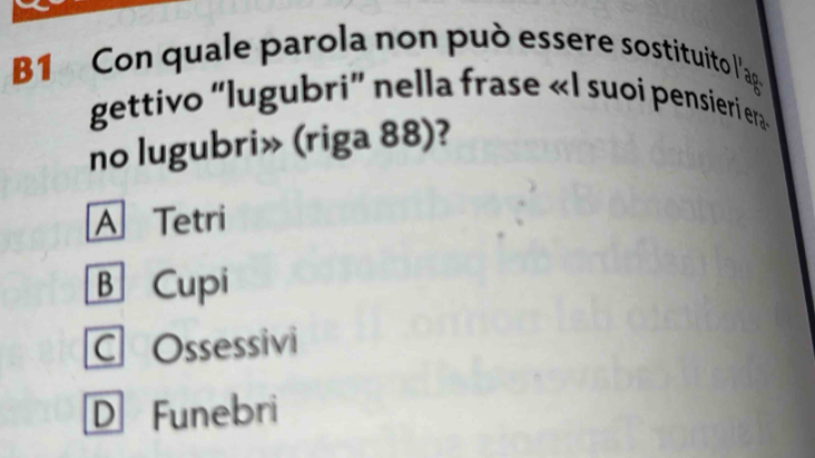 Con quale parola non può essere sostituito l'ag
gettivo “lugubri' nella frase «I suoi pensieri era»
no lugubri» (riga 88)?
A Tetri
B Cupi
COssessivi
D Funebri