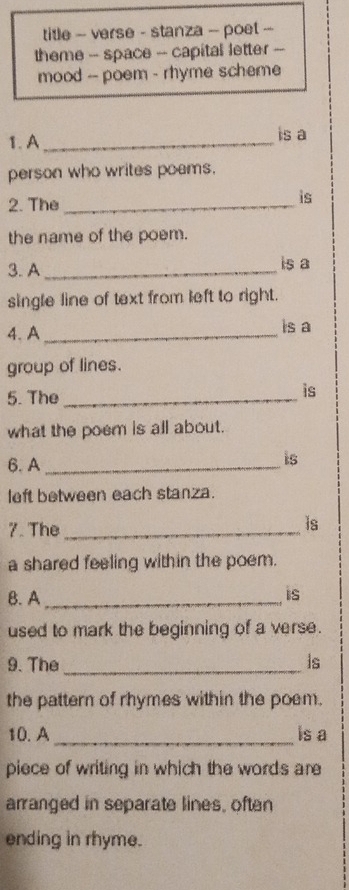 title - verse - stanza -- poet -- 
theme -- space - capital letter -- 
mood -- poem - rhyme scheme 
1. A _is a 
person who writes poems. 
2. The_ 
is 
the name of the poem. 
3. A _is a 
single line of text from left to right. 
4. A _is a 
group of lines. 
5. The_ 
is 
what the poem is all about. 
6. A_ 
is 
left between each stanza. 
7. The_ 
is 
a shared feeling within the poem. 
B. A_ 
is 
used to mark the beginning of a verse. 
9. The _is 
the pattern of rhymes within the poem. 
10. A _is a 
piece of writing in which the words are 
arranged in separate lines, often 
ending in rhyme.