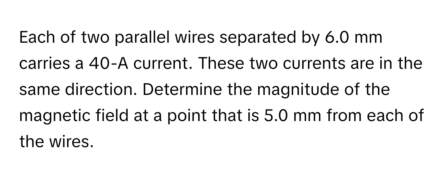 Each of two parallel wires separated by 6.0 mm carries a 40-A current.  These two currents are in the same direction. Determine the magnitude of the magnetic field at a point that is 5.0 mm from each of the wires.