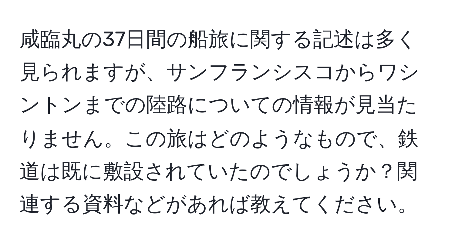 咸臨丸の37日間の船旅に関する記述は多く見られますが、サンフランシスコからワシントンまでの陸路についての情報が見当たりません。この旅はどのようなもので、鉄道は既に敷設されていたのでしょうか？関連する資料などがあれば教えてください。