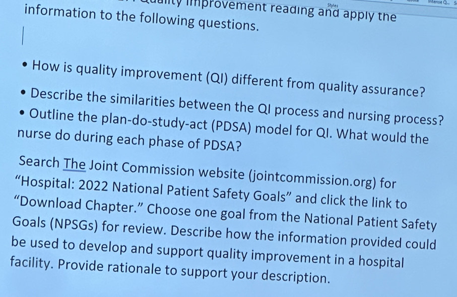 Styles Intense Q S 
uulity improvement reading and apply the 
information to the following questions. 
How is quality improvement (QI) different from quality assurance? 
Describe the similarities between the QI process and nursing process? 
Outline the plan-do-study-act (PDSA) model for QI. What would the 
nurse do during each phase of PDSA? 
Search The Joint Commission website (jointcommission.org) for 
“Hospital: 2022 National Patient Safety Goals” and click the link to 
“Download Chapter.” Choose one goal from the National Patient Safety 
Goals (NPSGs) for review. Describe how the information provided could 
be used to develop and support quality improvement in a hospital 
facility. Provide rationale to support your description.